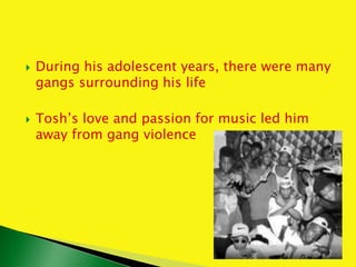  During his adolescent years, there were many
gangs surrounding his life
 Tosh’s love and passion for music led him
away from gang violence
 