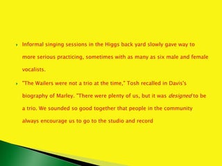  Informal singing sessions in the Higgs back yard slowly gave way to
more serious practicing, sometimes with as many as six male and female
vocalists.
 "The Wailers were not a trio at the time," Tosh recalled in Davis's
biography of Marley. "There were plenty of us, but it was designed to be
a trio. We sounded so good together that people in the community
always encourage us to go to the studio and record
 