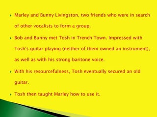  Marley and Bunny Livingston, two friends who were in search
of other vocalists to form a group.
 Bob and Bunny met Tosh in Trench Town. Impressed with
Tosh's guitar playing (neither of them owned an instrument),
as well as with his strong baritone voice.
 With his resourcefulness, Tosh eventually secured an old
guitar.
 Tosh then taught Marley how to use it.
 .
 