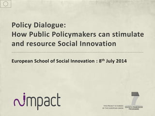 THIS PROJECT IS FUNDED
BY THE EUROPEAN UNION
Policy Dialogue:
How Public Policymakers can stimulate
and resource Social Innovation
European School of Social Innovation : 8th July 2014
 