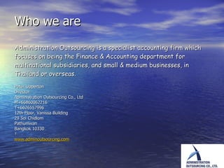 Who we are  Administration Outsourcing is  a specialist accounting firm which focuses on being the Finance & Accounting department for multinational subsidiaries, and small & medium businesses, in Thailand or overseas.   Peter Upperton Director Administration Outsourcing Co., Ltd M+66860062216 T+6626557996 12th Floor, Vanissa Building 29 Soi Chidlom Pathumwan Bangkok 10330   www.adminoutsourcing.com 