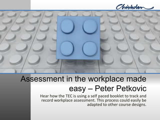 Assessment in the workplace made easy – Peter Petkovic Hear how the TEC is using a self paced booklet to track and record workplace assessment. This process could easily be adapted to other course designs. 