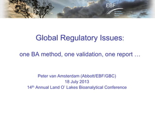 Global Regulatory Issues:
one BA method, one validation, one report …
Peter van Amsterdam (Abbott/EBF/GBC)
18 July 2013
14th Annual Land O’ Lakes Bioanalytical Conference
 