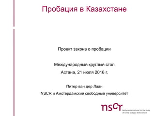 Пробация в Казахстане
Проект закона о пробации
Международный круглый стол
Астана, 21 июля 2016 г.
Питер ван дер Лаан
NSCR и Амстердамский свободный университет
 