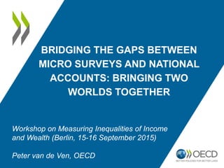 BRIDGING THE GAPS BETWEEN
MICRO SURVEYS AND NATIONAL
ACCOUNTS: BRINGING TWO
WORLDS TOGETHER
Workshop on Measuring Inequalities of Income
and Wealth (Berlin, 15-16 September 2015)
Peter van de Ven, OECD
 
