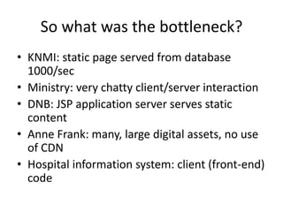 So what was the bottleneck?
• KNMI: static page served from database
  1000/sec
• Ministry: very chatty client/server interaction
• DNB: JSP application server serves static
  content
• Anne Frank: many, large digital assets, no use
  of CDN
• Hospital information system: client (front-end)
  code
 