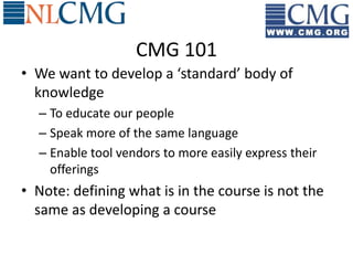 CMG 101
• We want to develop a ‘standard’ body of
  knowledge
  – To educate our people
  – Speak more of the same language
  – Enable tool vendors to more easily express their
    offerings
• Note: defining what is in the course is not the
  same as developing a course
 