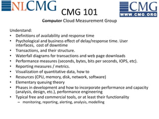 CMG 101
                   Computer Cloud Measurement Group
Understand:
• Definitions of availability and response time
• Psychological and business effect of delay/response time. User
  interfaces, cost of downtime
• Transactions, and their structure.
• Waterfall diagrams for transactions and web page downloads
• Performance measures (seconds, bytes, bits per seconds, IOPS, etc).
• Reporting measures / metrics.
• Visualization of quantitative data, how to
• Resources (CPU, memory, disk, network, software)
• Elementary queuing theory
• Phases in development and how to incorporate performance and capacity
  (analysis, design, etc.), performance engineering
• Typical free and commercial tools, or at least their functionality
    – monitoring, reporting, alerting, analysis, modelling
 