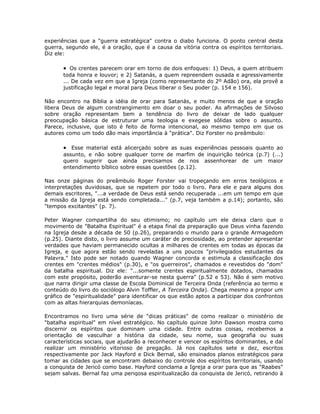 experiências que a "guerra estratégica" contra o diabo funciona. O ponto central desta
guerra, segundo ele, é a oração, que é a causa da vitória contra os espíritos territoriais.
Diz ele:
• Os crentes parecem orar em torno de dois enfoques: 1) Deus, a quem atribuem
toda honra e louvor; e 2) Satanás, a quem repreendem ousada e agressivamente
... De cada vez em que a Igreja (como representante do 2º Adão) ora, ela provê a
justificação legal e moral para Deus liberar o Seu poder (p. 154 e 156).
Não encontro na Bíblia a idéia de orar para Satanás, e muito menos de que a oração
libera Deus de algum constrangimento em doar o seu poder. As afirmações de Silvoso
sobre oração representam bem a tendência do livro de deixar de lado qualquer
preocupação básica de estruturar uma teologia e exegese sólidas sobre o assunto.
Parece, inclusive, que isto é feito de forma intencional, ao mesmo tempo em que os
autores como um todo dão mais importância à "prática". Diz Forster no preâmbulo:
• Esse material está alicerçado sobre as suas experiências pessoais quanto ao
assunto, e não sobre qualquer torre de marfim de inquirição teórica (p.7) (...)
quero sugerir que ainda precisamos de nos assenhorear de um maior
entendimento bíblico sobre essas questões (p.12).
Nas onze páginas do preâmbulo Roger Forster vai tropeçando em erros teológicos e
interpretações duvidosas, que se repetem por todo o livro. Para ele e para alguns dos
demais escritores, "...a verdade de Deus está sendo recuperada ...em um tempo em que
a missão da Igreja está sendo completada..." (p.7, veja também a p.14); portanto, são
"tempos excitantes" (p. 7).
Peter Wagner compartilha do seu otimismo; no capítulo um ele deixa claro que o
movimento de "Batalha Espiritual" é a etapa final da preparação que Deus vinha fazendo
na Igreja desde a década de 50 (p.26), preparando o mundo para o grande Armagedom
(p.25). Diante disto, o livro assume um caráter de preciosidade, ao pretender apresentar
verdades que haviam permanecido ocultas a milhares de crentes em todas as épocas da
Igreja, e que agora estão sendo reveladas a uns poucos "privilegiados estudantes da
Palavra." Isto pode ser notado quando Wagner concorda e estimula a classificação dos
crentes em "crentes médios" (p.30), e "os guerreiros", chamados e revestidos do "dom"
da batalha espiritual. Diz ele: "...somente crentes espiritualmente dotados, chamados
com este propósito, poderão aventurar-se nesta guerra" (p.52 e 53). Não é sem motivo
que narra dirigir uma classe de Escola Dominical de Terceira Onda (referência ao termo e
conteúdo do livro do sociólogo Alvin Toffler, A Terceira Onda). Chega mesmo a propor um
gráfico de "espiritualidade" para identificar os que estão aptos a participar dos confrontos
com as altas hierarquias demoníacas.
Encontramos no livro uma série de "dicas práticas" de como realizar o ministério de
"batalha espiritual" em nível estratégico. No capítulo quinze John Dawson mostra como
discernir os espíritos que dominam uma cidade. Entre outras coisas, recebemos a
orientação de vasculhar a história da cidade, seu nome, sua geografia ou suas
características sociais, que ajudarão a reconhecer e vencer os espíritos dominantes, e daí
realizar um ministério vitorioso de pregação. Já nos capítulos sete e dez, escritos
respectivamente por Jack Hayford e Dick Bernal, são ensinados planos estratégicos para
tomar as cidades que se encontram debaixo do controle dos espíritos territoriais, usando
a conquista de Jericó como base. Hayford conclama a Igreja a orar para que as "Raabes"
sejam salvas. Bernal faz uma perigosa espiritualização da conquista de Jericó, retirando à
 