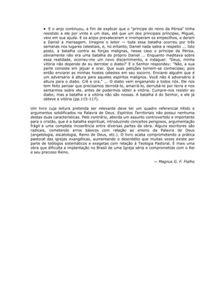 • E o anjo continuou, a fim de explicar que o "príncipe do reino da Pérsia" tinha
resistido a ele por vinte e um dias, até que um dos principais príncipes, Miguel,
veio em sua ajuda. E os anjos prevaleceram e irromperam os empecilhos, e deram
a Daniel a mensagem. Imagine o leitor — toda essa batalha ocorreu por três
semanas nos lugares celestiais, e, no entanto, Daniel nada sabia a respeito ... Isto
posto, a batalha contra as forças malignas, nesse caso o príncipe da Pérsia,
obviamente não era uma batalha do próprio Daniel ... Enquanto meditava sobre
essa realidade, ocorreu-me um novo discernimento, e indaguei: "Deus, minha
vitória não depende de eu derrotar o diabo?’ E o Senhor respondeu: "Não, a sua
parte consiste em jejuar e orar. Que suas petições tornem-se conhecidas; pois
então enviarei as minhas hostes celestes em seu socorro. Enviarei alguém que é
um adversário à altura para aqueles espíritos malignos. Você não é adversário à
altura para o diabo. Crê e ora." ... O diabo vem enganando a todos nós. Ele nos
tem feito pensar que precisamos derrotá-lo, amarrá-lo, derrubá-lo por terra e nos
sentarmos sobre ele, antes de podermos obter a vitória. Cumpre-nos resistir ao
diabo; mas a batalha e a vitória não são nossas. A batalha é do Senhor, e ele já
obteve a vitória (pp.115-117).
Um livro cuja leitura pretenda ser relevante deve ter um quadro referencial nítido e
argumentos solidificados na Palavra de Deus. Espíritos Territoriais não possui nenhuma
destas duas características. Pelo contrário, aborda um assunto controvertido e importante
para o cristão, que é a batalha espiritual, introduzindo conceitos perigosos, argumentação
frágil e uma completa incoerência entre diversas partes da obra. Alguns escritores são
radicais, cometendo erros básicos com relação ao ensino da Palavra de Deus
(angelologia, escatologia, Reino de Deus, etc.). O livro acaba comprometendo a prática
pastoral das igrejas evangélicas, aumentando o descrédito que muitas vezes existe por
parte de teólogos sistemáticos e exegetas com relação à Teologia Pastoral. É mais uma
obra que dificulta a implantação no Brasil de uma Igreja séria e comprometida com o Rei
e seu precioso Reino.
— Magnus G. F. Fialho
 