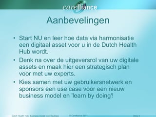 Aanbevelingen Start NU en leer hoe data via harmonisatie een digitaal asset voor u in de Dutch Health Hub wordt. Denk na over de uitgeversrol van uw digitale assets en maak hier een strategisch plan voor met uw experts. Kies samen met uw gebruikersnetwerk en sponsors een use case voor een nieuw business model en 'learn by doing'! 