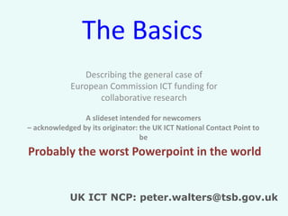 The Basics
Describing the general case of
European Commission ICT funding for
collaborative research
A slideset intended for newcomers
– acknowledged by its originator: the UK ICT National Contact Point to
be

Probably the worst Powerpoint in the world
UK ICT NCP: peter.walters@tsb.gov.uk

 