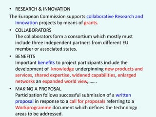 • RESEARCH & INNOVATION
The European Commission supports collaborative Research and
Innovation projects by means of grants.
• COLLABORATORS
The collaborators form a consortium which mostly must
include three independent partners from different EU
member or associated states.
• BENEFITS
Important benefits to project participants include the
development of knowledge underpinning new products and
services, shared expertise, widened capabilities, enlarged
networks an expanded world view,…….
• MAKING A PROPOSAL
Participation follows successful submission of a written
proposal in response to a call for proposals referring to a
Workprogramme document which defines the technology
areas to be addressed.

 
