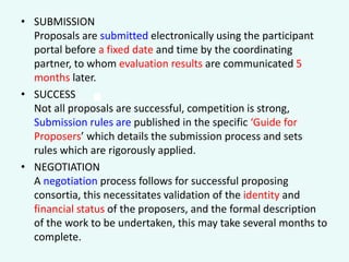 • SUBMISSION
Proposals are submitted electronically using the participant
portal before a fixed date and time by the coordinating
partner, to whom evaluation results are communicated 5
months later.
• SUCCESS
Not all proposals are successful, competition is strong,
Submission rules are published in the specific ‘Guide for
Proposers’ which details the submission process and sets
rules which are rigorously applied.
• NEGOTIATION
A negotiation process follows for successful proposing
consortia, this necessitates validation of the identity and
financial status of the proposers, and the formal description
of the work to be undertaken, this may take several months to
complete.

.

 
