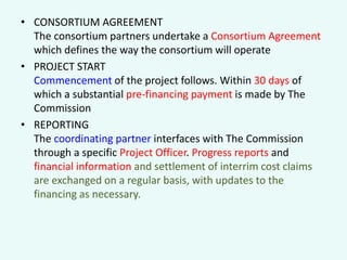 • CONSORTIUM AGREEMENT
The consortium partners undertake a Consortium Agreement
which defines the way the consortium will operate
• PROJECT START
Commencement of the project follows. Within 30 days of
which a substantial pre-financing payment is made by The
Commission
• REPORTING
The coordinating partner interfaces with The Commission
through a specific Project Officer. Progress reports and
financial information and settlement of interrim cost claims
are exchanged on a regular basis, with updates to the
financing as necessary.

 