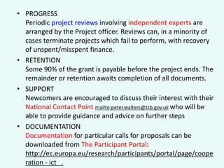 • PROGRESS
Periodic project reviews involving independent experts are
arranged by the Project officer. Reviews can, in a minority of
cases terminate projects which fail to perform, with recovery
of unspent/misspent finance.
• RETENTION
Some 90% of the grant is payable before the project ends. The
remainder or retention awaits completion of all documents.
• SUPPORT
Newcomers are encouraged to discuss their interest with their
National Contact Point mailto:peter.walters@tsb.gov.uk who will be
able to provide guidance and advice on further steps
• DOCUMENTATION
Documentation for particular calls for proposals can be
downloaded from The Participant Portal:
http://ec.europa.eu/research/participants/portal/page/coope
ration - ict .

 