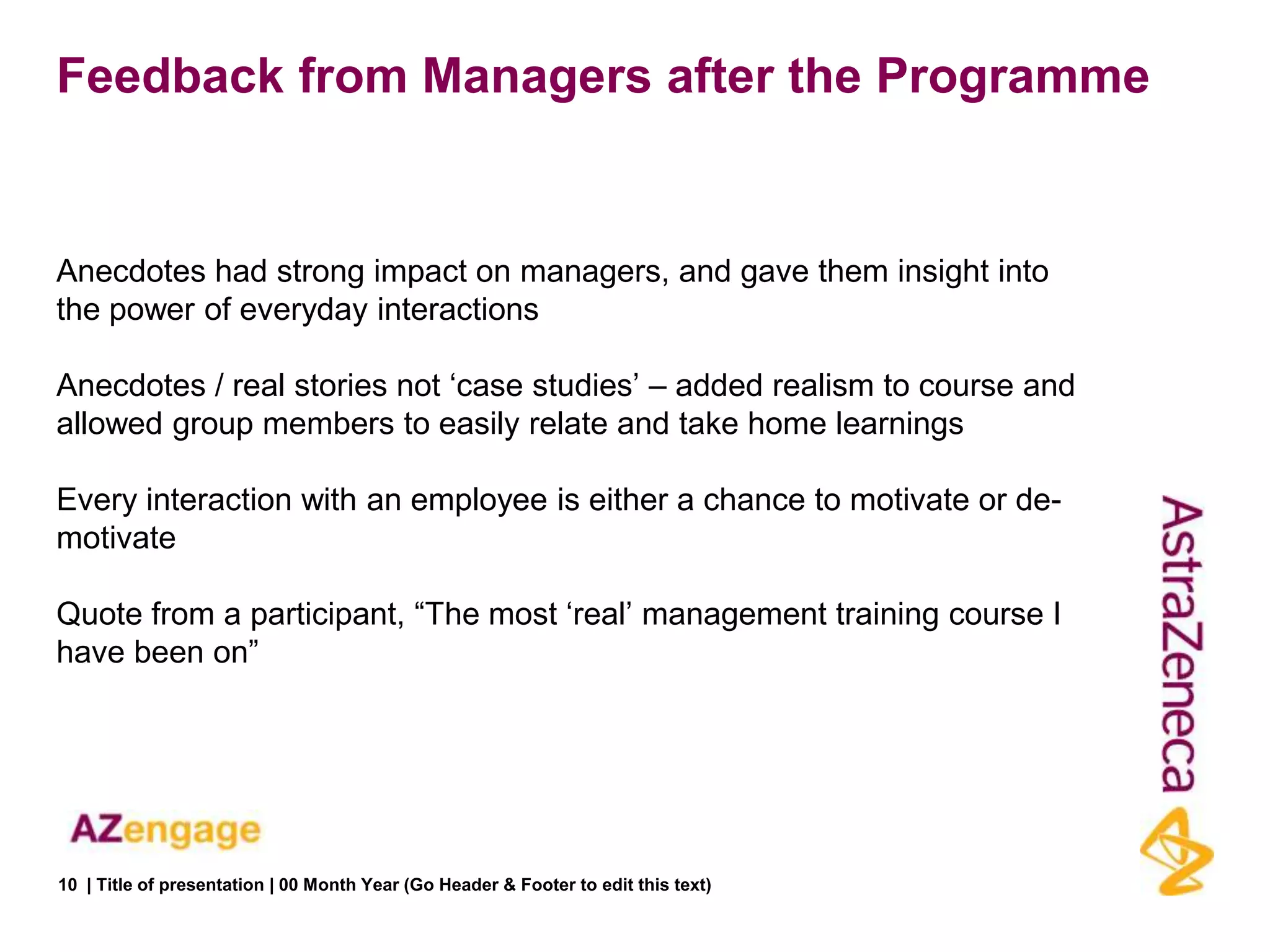 Feedback from Managers after the Programme


Anecdotes had strong impact on managers, and gave them insight into
the power of everyday interactions

Anecdotes / real stories not „case studies‟ – added realism to course and
allowed group members to easily relate and take home learnings

Every interaction with an employee is either a chance to motivate or de-
motivate

Quote from a participant, “The most „real‟ management training course I
have been on”




10 | Title of presentation | 00 Month Year (Go Header & Footer to edit this text)
 