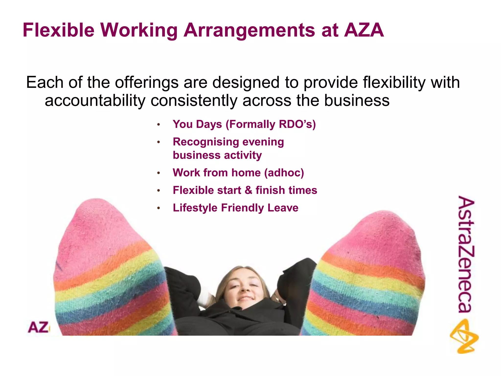 Flexible Working Arrangements at AZA

Each of the offerings are designed to provide flexibility with
  accountability consistently across the business
                  •   You Days (Formally RDO‟s)
                  •   Recognising evening
                      business activity
                  •   Work from home (adhoc)
                  •   Flexible start & finish times
                  •   Lifestyle Friendly Leave
 