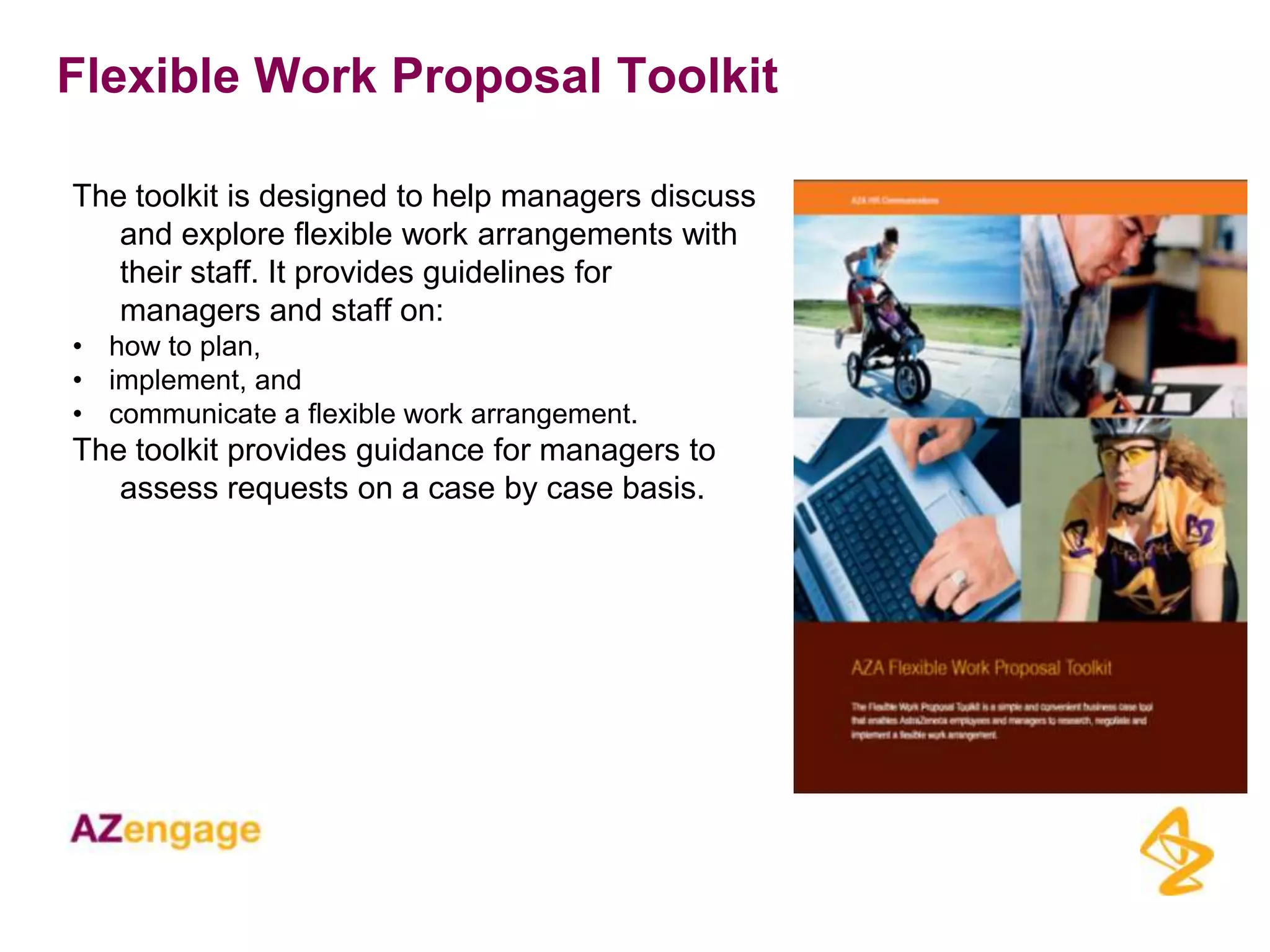 Flexible Work Proposal Toolkit

The toolkit is designed to help managers discuss
   and explore flexible work arrangements with
   their staff. It provides guidelines for
   managers and staff on:
• how to plan,
• implement, and
• communicate a flexible work arrangement.
The toolkit provides guidance for managers to
   assess requests on a case by case basis.
 