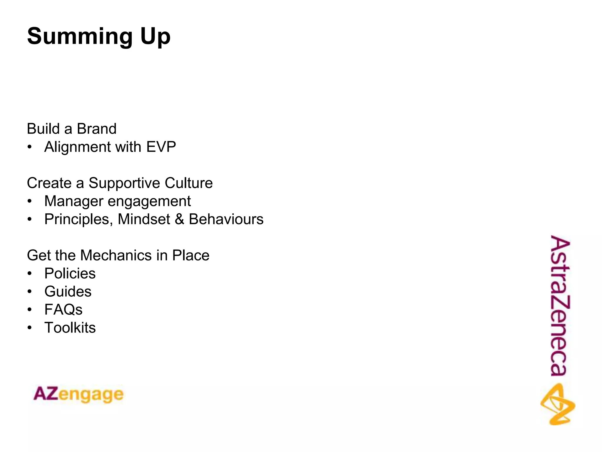 Summing Up


Build a Brand
• Alignment with EVP

Create a Supportive Culture
• Manager engagement
• Principles, Mindset & Behaviours

Get the Mechanics in Place
• Policies
• Guides
• FAQs
• Toolkits
 