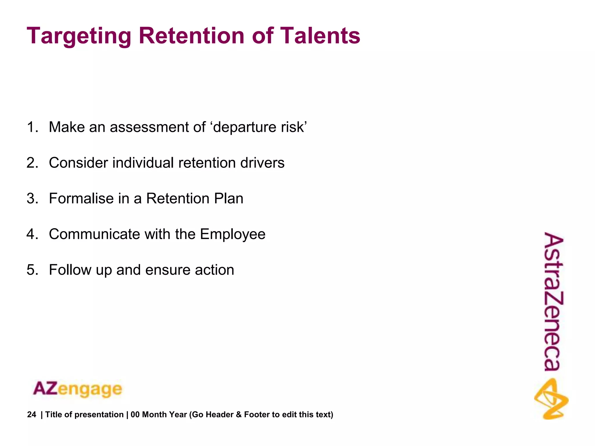 Targeting Retention of Talents


1. Make an assessment of „departure risk‟

2. Consider individual retention drivers

3. Formalise in a Retention Plan

4. Communicate with the Employee

5. Follow up and ensure action




24 | Title of presentation | 00 Month Year (Go Header & Footer to edit this text)
 
