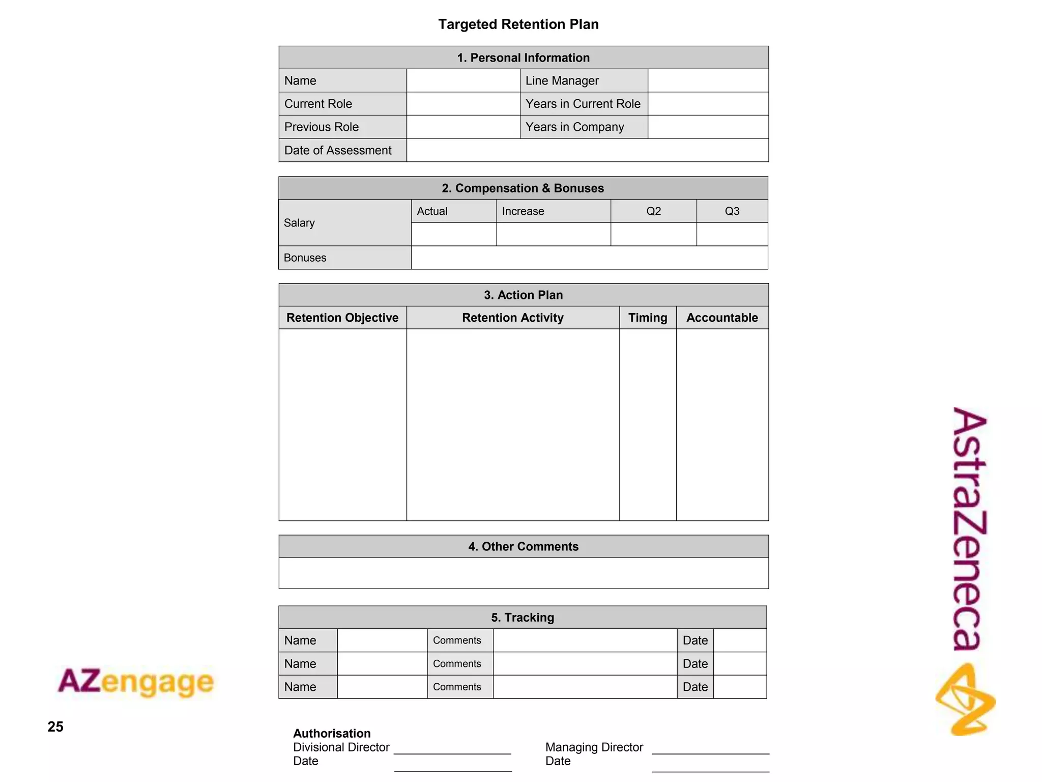 Targeted Retention Plan

                                     1. Personal Information
     Name                                        Line Manager
     Current Role                                Years in Current Role
     Previous Role                               Years in Company
     Date of Assessment


                                2. Compensation & Bonuses
                            Actual           Increase                       Q2          Q3
     Salary


     Bonuses


                                          3. Action Plan
     Retention Objective             Retention Activity               Timing     Accountable




                                      4. Other Comments




                                           5. Tracking
     Name                      Comments                                          Date
     Name                      Comments                                          Date
     Name                      Comments                                          Date


25    Authorisation
      Divisional Director                               Managing Director
      Date                                              Date
 