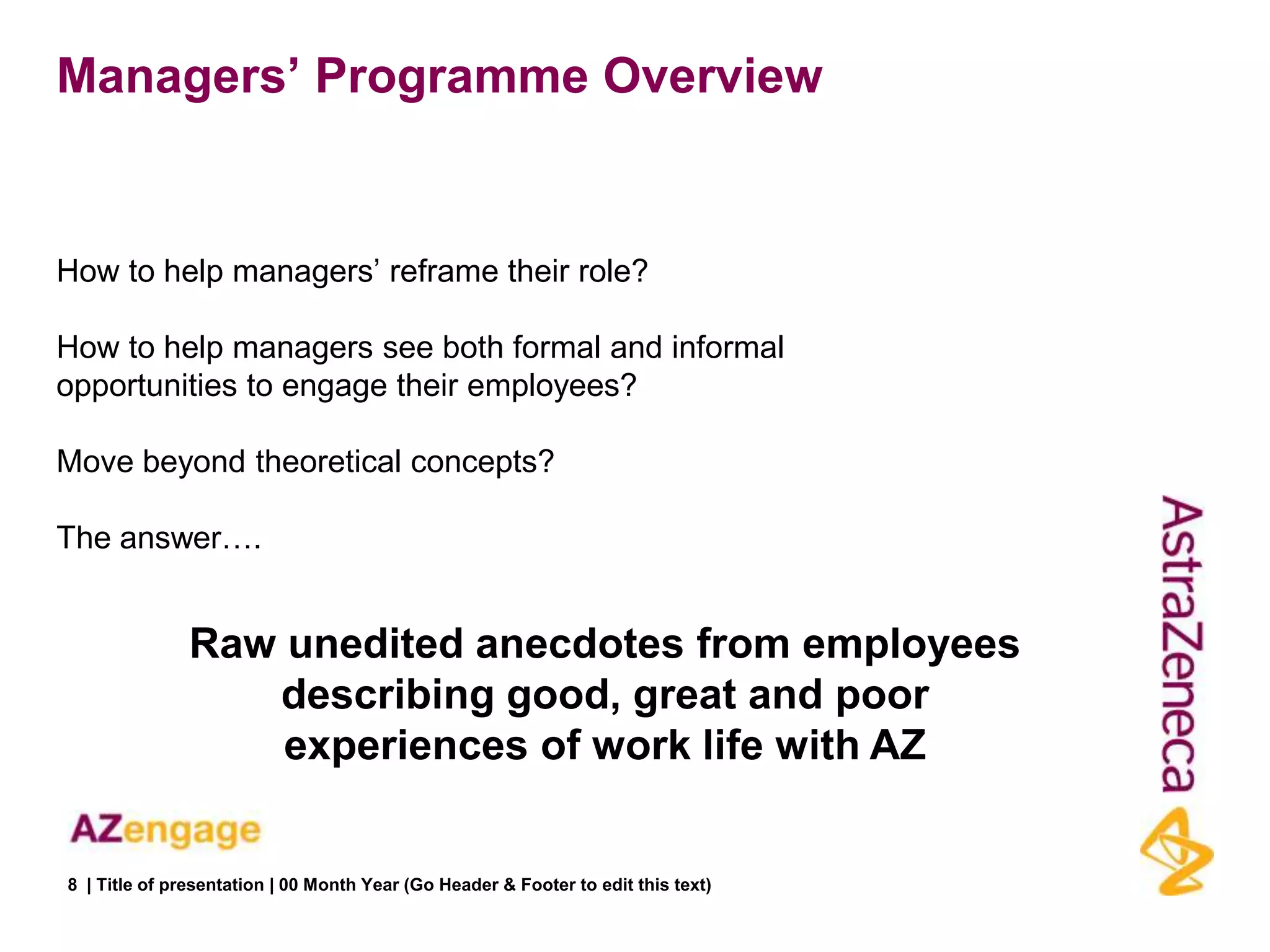 Managers‟ Programme Overview


How to help managers‟ reframe their role?

How to help managers see both formal and informal
opportunities to engage their employees?

Move beyond theoretical concepts?

The answer….


               Raw unedited anecdotes from employees
                  describing good, great and poor
                   experiences of work life with AZ


8 | Title of presentation | 00 Month Year (Go Header & Footer to edit this text)
 