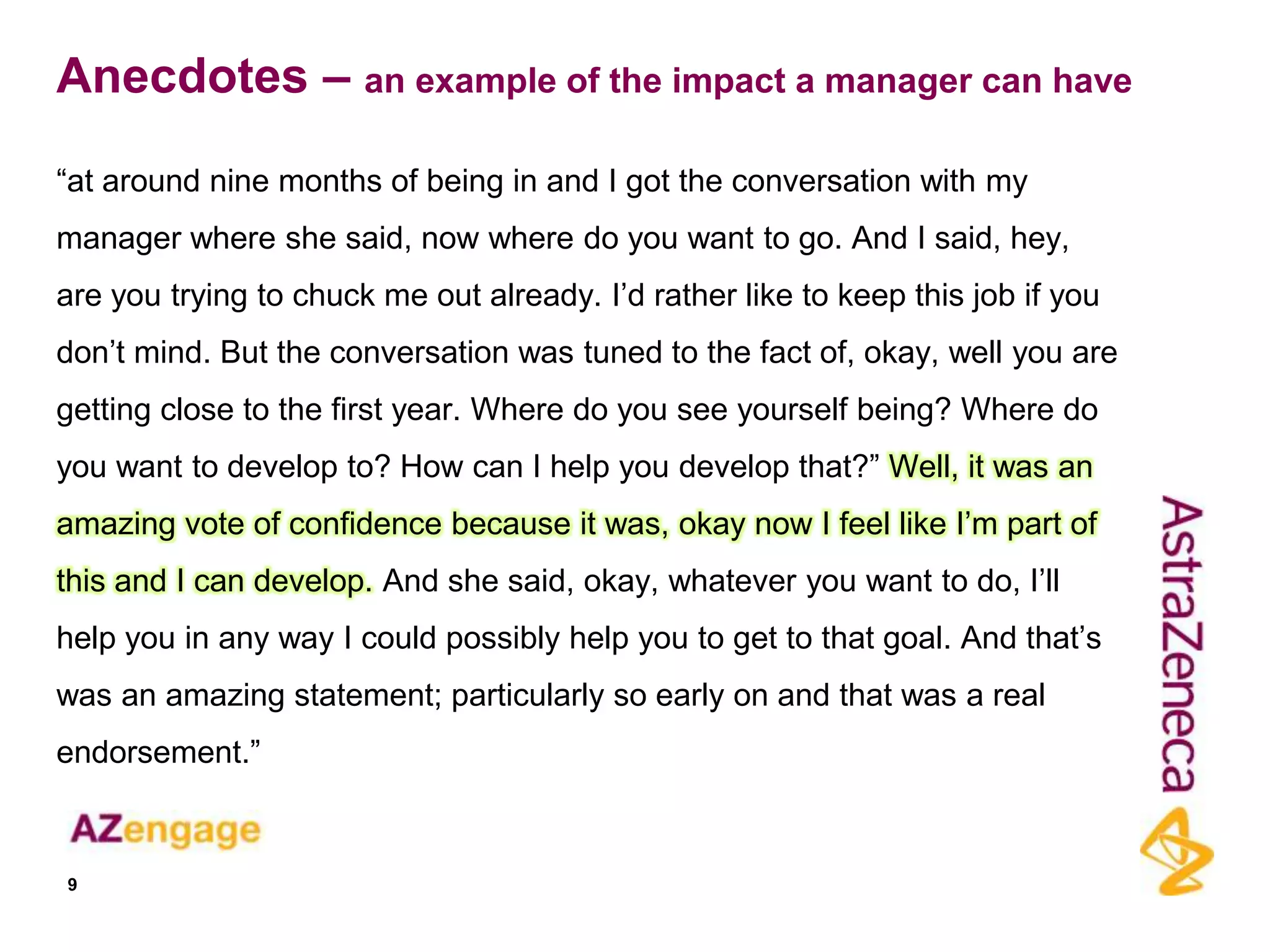 Anecdotes – an example of the impact a manager can have

“at around nine months of being in and I got the conversation with my
manager where she said, now where do you want to go. And I said, hey,
are you trying to chuck me out already. I‟d rather like to keep this job if you
don‟t mind. But the conversation was tuned to the fact of, okay, well you are
getting close to the first year. Where do you see yourself being? Where do
you want to develop to? How can I help you develop that?” Well, it was an
amazing vote of confidence because it was, okay now I feel like I‟m part of
this and I can develop. And she said, okay, whatever you want to do, I‟ll
help you in any way I could possibly help you to get to that goal. And that‟s
was an amazing statement; particularly so early on and that was a real
endorsement.”



9
 
