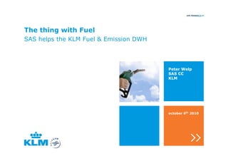 The thing with Fuel
SAS helps the KLM Fuel & Emission DWH



                                        Peter Welp
                                        SAS CC
                                        KLM




                                        october 6th 2010
 