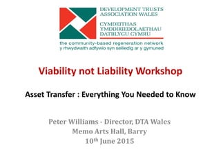 Viability not Liability Workshop
Asset Transfer : Everything You Needed to Know
Peter Williams - Director, DTA Wales
Memo Arts Hall, Barry
10th June 2015
 