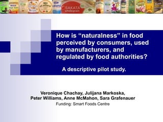 How is “naturalness” in food  perceived by consumers, used  by manufacturers, and  regulated by food authorities?     A descriptive pilot   study. Veronique Chachay, Julijana Markoska, Peter Williams, Anne McMahon, Sara  Grafenauer Funding: Smart Foods Centre 