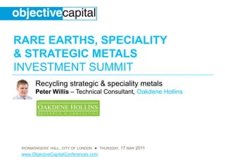 RARE EARTHS, SPECIALITY
& STRATEGIC METALS
INVESTMENT SUMMIT
       Recycling strategic & speciality metals
       Peter Willis – Technical Consultant, Oakdene Hollins




 IRONMONGERS’ HALL, CITY OF LONDON ● THURSDAY, 17 MAR 2011
 www.ObjectiveCapitalConferences.com
 
