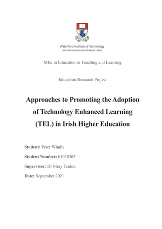 MEd in Education in Teaching and Learning
Education Research Project
Approaches to Promoting the Adoption
of Technology Enhanced Learning
(TEL) in Irish Higher Education
Student: Peter Windle
Student Number: 01038362
Supervisor: Dr Mary Fenton
Date: September 2021
 