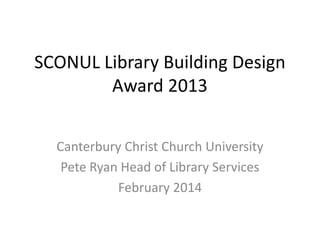 SCONUL Library Building Design
Award 2013
Canterbury Christ Church University
Pete Ryan Head of Library Services
February 2014

 