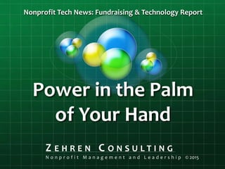 Power in the Palm
of Your Hand
Nonprofit Tech News: Fundraising & Technology Report
Z E H R E N C O N S U L T I N G
N o n p r o f i t M a n a g e m e n t a n d L e a d e r s h i p © 2015
 