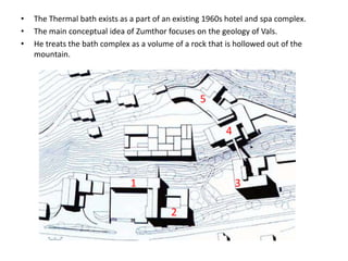 •
•
•

The Thermal bath exists as a part of an existing 1960s hotel and spa complex.
The main conceptual idea of Zumthor focuses on the geology of Vals.
He treats the bath complex as a volume of a rock that is hollowed out of the
mountain.

5
4

1

3

2

 