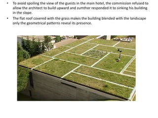 •

•

To avoid spoiling the view of the guests in the main hotel, the commission refused to
allow the architect to build upward and zumthor responded it to sinking his building
in the slope.
The flat roof covered with the grass makes the building blended with the landscape
only the geometrical patterns reveal its presence.

 