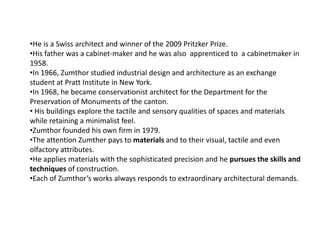 •He is a Swiss architect and winner of the 2009 Pritzker Prize.
•His father was a cabinet-maker and he was also apprenticed to a cabinetmaker in
1958.
•In 1966, Zumthor studied industrial design and architecture as an exchange
student at Pratt Institute in New York.
•In 1968, he became conservationist architect for the Department for the
Preservation of Monuments of the canton.
• His buildings explore the tactile and sensory qualities of spaces and materials
while retaining a minimalist feel.
•Zumthor founded his own firm in 1979.
•The attention Zumther pays to materials and to their visual, tactile and even
olfactory attributes.
•He applies materials with the sophisticated precision and he pursues the skills and
techniques of construction.
•Each of Zumthor’s works always responds to extraordinary architectural demands.

 