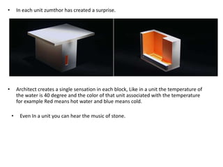 •

In each unit zumthor has created a surprise.

•

Architect creates a single sensation in each block, Like in a unit the temperature of
the water is 40 degree and the color of that unit associated with the temperature
for example Red means hot water and blue means cold.
•

Even In a unit you can hear the music of stone.

 