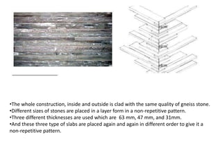 •The whole construction, inside and outside is clad with the same quality of gneiss stone.
•Different sizes of stones are placed in a layer form in a non-repetitive pattern.
•Three different thicknesses are used which are 63 mm, 47 mm, and 31mm.
•And these three type of slabs are placed again and again in different order to give it a
non-repetitive pattern.

 