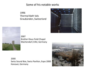 Some of his notable works
1996
Thermal Bath Vals
Graubünden, Switzerland

2007
Brother Klaus Field Chapel
Wachendorf, Eifel, Germany

2000
Swiss Sound Box, Swiss Pavilion, Expo 2000
Hanover, Germany

 