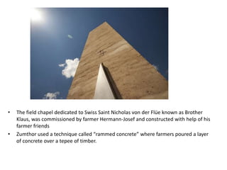 •

•

The field chapel dedicated to Swiss Saint Nicholas von der Flüe known as Brother
Klaus, was commissioned by farmer Hermann-Josef and constructed with help of his
farmer friends
Zumthor used a technique called “rammed concrete” where farmers poured a layer
of concrete over a tepee of timber.

 