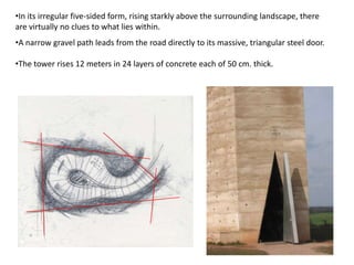 •In its irregular five-sided form, rising starkly above the surrounding landscape, there
are virtually no clues to what lies within.
•A narrow gravel path leads from the road directly to its massive, triangular steel door.
•The tower rises 12 meters in 24 layers of concrete each of 50 cm. thick.

 