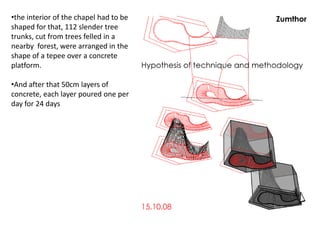 •the interior of the chapel had to be
shaped for that, 112 slender tree
trunks, cut from trees felled in a
nearby forest, were arranged in the
shape of a tepee over a concrete
platform.

•And after that 50cm layers of
concrete, each layer poured one per
day for 24 days

 