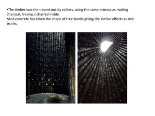 •The timber was then burnt out by colliers, using the same process as making
charcoal, leaving a charred inside.
•And concrete has taken the shape of tree trunks giving the similar effects as tree
trunks.

 