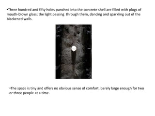 •Three hundred and fifty holes punched into the concrete shell are filled with plugs of
mouth-blown glass; the light passing through them, dancing and sparkling out of the
blackened walls.

•The space is tiny and offers no obvious sense of comfort. barely large enough for two
or three people at a time.

 