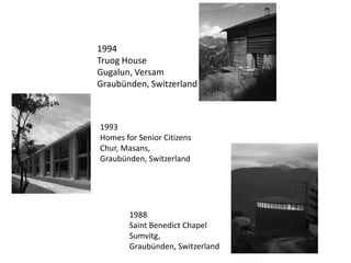 1994
Truog House
Gugalun, Versam
Graubünden, Switzerland

1993
Homes for Senior Citizens
Chur, Masans,
Graubünden, Switzerland

1988
Saint Benedict Chapel
Sumvitg,
Graubünden, Switzerland

 