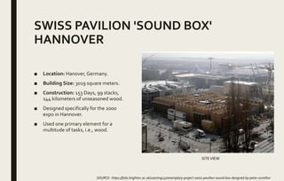 SWISS PAVILION 'SOUND BOX'
HANNOVER
■ Location: Hanover, Germany.
■ Building Size: 3019 square meters.
■ Construction: 153 Days, 99 stacks,
144 kilometers of unseasoned wood.
■ Designed specifically for the 2000
expo in Hannover.
■ Used one primary element for a
multitude of tasks, i.e., wood.
SOURCE : https://folio.brighton.ac.uk/user/mg237/exemplary-project-swiss-pavilion-sound-box-designed-by-peter-zumthor
SITEVIEW
 