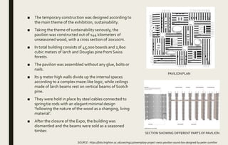 ■ The temporary construction was designed according to
the main theme of the exhibition, sustainability.
■ Taking the theme of sustainability seriously, the
pavilion was constructed out of 144 kilometers of
unseasoned wood, with a cross section of 20x10cm.
■ In total building consists of 45,000 boards and 2,800
cubic meters of larch and Douglas pine from Swiss
forests.
■ The pavilion was assembled without any glue, bolts or
nails.
■ Its 9 meter high walls divide up the internal spaces
according to a complex maze-like logic, while ceilings
made of larch beams rest on vertical beams of Scotch
pine.
■ They were hold in place by steel cables connected to
spring tie rods with an elegant minimal design
‘following the nature of the wood as a changing, living
material’.
■ After the closure of the Expo, the building was
dismantled and the beams were sold as a seasoned
timber.
SOURCE : https://folio.brighton.ac.uk/user/mg237/exemplary-project-swiss-pavilion-sound-box-designed-by-peter-zumthor
PAVILION PLAN
SECTION SHOWING DIFFERENT PARTSOF PAVILION
 