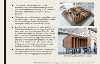 ■ The main idea for the design, was to offer
something specific and useful to the Expo visitors,
who would be tired from studying all the theoretical
and virtual informations in the other national
pavilions.
■ The concept was to design a welcoming place to rest
and relax, a place offering a traditional Swiss snacks
for thirsty or hungry visitors, with a relaxed
atmosphere and a live music rambling around.
■ Zumthor main intention was to create an ideal
combination of performing art, music, drama, and
decor into a form of ‘total theater’.This effect was
accomplished through the aesthetics of the building
and its structure, also as a result of the modular
textures of the continuous, regular chiaroscuro (use
of strong contrasts between light and dark) effect of
the wooden boards and the gaps between them,
which draw a horizontal score contradicted on the
inside by the height of the dividing walls.
■ The result is a harmonious, balanced architecture, in
which the theme of stacked wood is a continual
reminder of the building's ephemeral vocation.
SOURCE : https://folio.brighton.ac.uk/user/mg237/exemplary-project-swiss-pavilion-sound-box-designed-by-peter-zumthor
STRUCTURAL MODELS OF SWISS PAVILION
 
